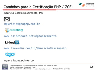 Caminhos para a Certificação PHP / ZCE Certificação PHP / ZCE – Desenvolvimento de Sistemas para Internet em PHP UNICID -  Universidade Cidade de S. Paulo Prof. Mauricio Garcia F. Nascimento –  [email_address]  -  Todos os direitos reservados [email_address] www.slideshare.net/mgfnascimento www.linkedin.com/in/MauricioNascimento mgarcia.nascimento Mauricio Garcia Nascimento, PMP  