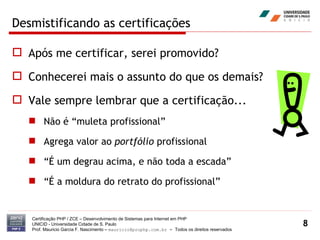 Desmistificando as certificações Após me certificar, serei promovido? Conhecerei mais o assunto do que os demais? Vale sempre lembrar que a certificação... Não é “muleta profissional” Agrega valor ao  portfólio  profissional “É um degrau acima, e não toda a escada” “É a moldura do retrato do profissional” Certificação PHP / ZCE – Desenvolvimento de Sistemas para Internet em PHP UNICID -  Universidade Cidade de S. Paulo Prof. Mauricio Garcia F. Nascimento –  [email_address]  -  Todos os direitos reservados 