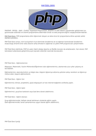 PHP ÖZEL DERS




PHP(PHP - MYSQL - AJAX - CLASS): Hypertext Preprocessor, dinamik ve web tabanlı uygulamalar geliştirmek için
günümüzde kullanılan en önemli programlama dillerinden biridir ve web programcılığının vazgeçilmezlerindendir. 

PHP Özel Dersi, PHP programlama dilini öğrenmek isteyen ve daha önce bir programlama diline aşinalık sahibi
olanlara yöneliktir. 

PHP Özel Dersi amacı, tüm kursiyerlerin kurs bitiminde kendilerine ait ve eğitmen kontrolünde kendilerinin
oluşturduğu dinamik birer web sitesine sahip olmalarını sağlamak ve yetkin PHP programcıları yetiştirmektir.


PHP Özel Dersi dahilinde, PHP'nin yakın ilişkili olduğu Apache ve MySQL konuları da anlatılacaktır. Son olarak, PHP
teknolojisi kullanılarak geliştirilmiş açık kaynaklı sistemler üzerinde durulacaktır.




PHP Özel Ders - Eğitmenlerimiz

Bilgisayar, Matematik, Yazılım Mühendisi/Öğretmeni olan eğitmenlerimiz, alanlarında uzun yıllar çalışmış ve
tecrübelidir.

Eğitmenlerimiz; alanında birikim ve bilgisi olan, bilgisini öğrenciye aktarma yetisine sahip, kendisini ve öğrenciyi
motive eden, başarılı eğitmenlerdir.


PHP Özel Ders - Eğitim Yeri

Eğitimlerimiz; klimalı, projektörlü, güçlü bilgisayarlı ve hızlı internet bağlantılı sınıflarda yapılır.


PHP Özel Ders - Eğitim Şekli

Eğitimlerimizi, grup'lara katılarak veya özel ders olarak alabilirsiniz.


PHP Özel Ders - Eğitim Zamanı

Grup eğitimlerimizde; haftalık olarak belirlenen sürelerde eğitim yapılır.
Özel eğitimlerimizde; kendi zamanlarınıza uygun olarak eğitim alabilirsiniz.




PHP Özel Ders İçeriği
 