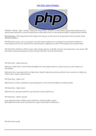 PHP ÖZEL DERS İSTANBUL




PHP(PHP - MYSQL - AJAX - CLASS): Hypertext Preprocessor, dinamik ve web tabanlı uygulamalar geliştirmek için
günümüzde kullanılan en önemli programlama dillerinden biridir ve web programcılığının vazgeçilmezlerindendir. 

PHP Özel Dersi, PHP programlama dilini öğrenmek isteyen ve daha önce bir programlama diline aşinalık sahibi
olanlara yöneliktir. 

PHP Özel Dersi amacı, tüm kursiyerlerin kurs bitiminde kendilerine ait ve eğitmen kontrolünde kendilerinin
oluşturduğu dinamik birer web sitesine sahip olmalarını sağlamak ve yetkin PHP programcıları yetiştirmektir.


PHP Özel Dersi dahilinde, PHP'nin yakın ilişkili olduğu Apache ve MySQL konuları da anlatılacaktır. Son olarak, PHP
teknolojisi kullanılarak geliştirilmiş açık kaynaklı sistemler üzerinde durulacaktır.




PHP Özel Ders - Eğitmenlerimiz

Bilgisayar, Matematik, Yazılım Mühendisi/Öğretmeni olan eğitmenlerimiz, alanlarında uzun yıllar çalışmış ve
tecrübelidir.

Eğitmenlerimiz; alanında birikim ve bilgisi olan, bilgisini öğrenciye aktarma yetisine sahip, kendisini ve öğrenciyi
motive eden, başarılı eğitmenlerdir.


PHP Özel Ders - Eğitim Yeri

Eğitimlerimiz; klimalı, projektörlü, güçlü bilgisayarlı ve hızlı internet bağlantılı sınıflarda yapılır.


PHP Özel Ders - Eğitim Şekli

Eğitimlerimizi, grup'lara katılarak veya özel ders olarak alabilirsiniz.


PHP Özel Ders - Eğitim Zamanı

Grup eğitimlerimizde; haftalık olarak belirlenen sürelerde eğitim yapılır.
Özel eğitimlerimizde; kendi zamanlarınıza uygun olarak eğitim alabilirsiniz.




PHP Özel Ders İçeriği
 