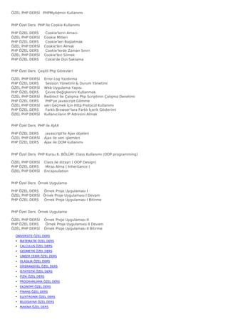 ÖZEL PHP DERSİ   PHPMyAdmin Kullanımı


PHP Özel Ders  PHP İle Cookie Kullanımı

PHP ÖZEL   DERS      Cookie'lerin Amacı
ÖZEL PHP   DERSİ    Cookie Mitleri
PHP ÖZEL   DERS      Cookie'leri Başlatmak
ÖZEL PHP   DERSİ    Cookie'leri Almak
PHP ÖZEL   DERS      Cookie'lerde Zaman Sınırı
ÖZEL PHP   DERSİ    Cookie'leri Silmek
PHP ÖZEL   DERS      Cokie'de Dizi Saklama


PHP Özel Ders  Çeşitli Php Görevleri

ÖZEL PHP   DERSİ    Error Log Yazdırma
PHP ÖZEL   DERS      Session Yönetimi & Durum Yönetimi
ÖZEL PHP   DERSİ    Web Uygulama Yapısı
PHP ÖZEL   DERS      Çevre Değişkenini Kullanmak
ÖZEL PHP   DERSİ    Redirect İle Çalışma Php Scriptinin Çalışma Denetimi
PHP ÖZEL   DERS      PHP'ye javascript Gömme
ÖZEL PHP   DERSİ    veri Geçmek İçin Http Protocol Kullanımı
PHP ÖZEL   DERS      Farklı Browser'lara Farklı İçerik Gösterimi
ÖZEL PHP   DERSİ    Kullanıcıların IP Adresini Almak


PHP Özel Ders  PHP ile AJAX

PHP ÖZEL DERS      javascript'te Ajax objeleri
ÖZEL PHP DERSİ    Ajax ile veri işlemleri
PHP ÖZEL DERS     Ajax ile DOM kullanımı


PHP Özel Ders  PHP Kursu 6. BÖLÜM: Class Kullanımı (OOP programming)

ÖZEL PHP DERSİ    Class ile dizayn ( OOP Design)
PHP ÖZEL DERS      Miras Alma ( Inheritance )
ÖZEL PHP DERSİ    Encapsulation


PHP Özel Ders  Örnek Uygulama

PHP ÖZEL DERS     Örnek Proje Uygulaması I
ÖZEL PHP DERSİ   Örnek Proje Uygulaması I Devam
PHP ÖZEL DERS     Örnek Proje Uygulaması I Bitirme


PHP Özel Ders  Örnek Uygulama

ÖZEL PHP DERSİ    Örnek Proje Uygulaması II
PHP ÖZEL DERS      Örnek Proje Uygulaması II Devam
ÖZEL PHP DERSİ    Örnek Proje Uygulaması II Bitirme

  ÜNİVERSİTE ÖZEL DERS
  • MATEMATİK ÖZEL DERS
  • CALCULUS ÖZEL DERS
  • GEOMETRİ ÖZEL DERS
  • LINEER CEBİR ÖZEL DERS
  • OLASILIK ÖZEL DERS
  • DİFERANSİYEL ÖZEL DERS
  • İSTATİSTİK ÖZEL DERS
  • FİZİK ÖZEL DERS
  • PROGRAMLAMA ÖZEL DERS
  • EKONOMİ ÖZEL DERS
  • FİNANS ÖZEL DERS
  • ELEKTRONİK ÖZEL DERS
  • BİLGİSAYAR ÖZEL DERS
  • MAKİNA ÖZEL DERS
 