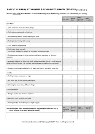 PATIENT HEALTH QUESTIONNAIRE & GENERALIZED ANXIETY DISORDER (PHQ‐9 & GAD‐7)
Over the last 2 weeks, how often have you been bothered by any of the following problems? (use √ to indicate your answer)

                                                                                                                       More
                                                                                                           Several                 Nearly
                                                                                            Not at all                 than half
                                                                                                           days                    every day
                                                                                                                       the days

Low Mood

1. Little interest or pleasure in doing things                                              0              1           2           3

2. Feeling down, depressed, or hopeless                                                     0              1           2           3

3. Trouble falling/staying asleep, sleeping too much                                        0              1           2           3

4. Feeling tired or having little energy                                                    0              1           2           3

5. Poor appetite or overeating                                                              0              1           2           3

6. Feeling bad about yourself ‐
                                                                                            0              1           2           3
   or that you are a failure or have let yourself or your family down

7. Trouble concentrating on things, such as reading the newspaper or watching
                                                                                            0              1           2           3
television

8. Moving or speaking so slowly that other people could have noticed. Or the opposite
                                                                                            0              1           2           3
being so fidgety /restless that you have been moving around a lot more than usual


9. Thoughts that you would be better off dead, or of hurting yourself in some way.          0              1           2           3

Anxiety
1. Feeling nervous, anxious or on edge
                                                                                            0              1           2           3

2. Not being able to stop or control worrying
                                                                                            0              1           2           3

3. Worrying too much about different things
                                                                                            0              1           2           3

4. Trouble relaxing
                                                                                            0              1           2           3

5. Being so restless that it is hard to sit still
                                                                                            0              1           2           3

6. Becoming easily annoyed or irritable
                                                                                            0              1           2           3

7. Feeling afraid as if something awful might happen
                                                                                            0              1           2           3

                                                                                            Not            Somewh      Very        Extremely
How difficult have these problems made it for you to do your work, take care of                            at          difficult   difficult
                                                                                            difficult at
   things at home, or get along with other people?                                          all            difficult


                                                                                            0              1           2           3


                           Patient Health Questionnaire (PHQ) Copyright© 1999 Pfizer Inc. All rights reserved.
 
