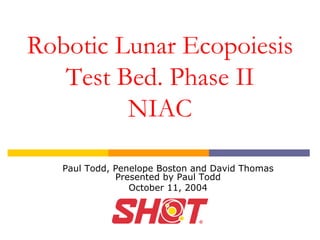 Robotic Lunar Ecopoiesis 
Test Bed. Phase II 
NIAC 
Paul Todd, Penelope Boston and David Thomas Presented by Paul Todd 
October 11, 2004  