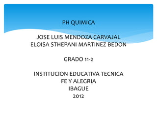 PH QUIMICA
JOSE LUIS MENDOZA CARVAJAL
ELOISA STHEPANI MARTINEZ BEDON
GRADO 11-2
INSTITUCION EDUCATIVA TECNICA
FE Y ALEGRIA
IBAGUE
2012
 