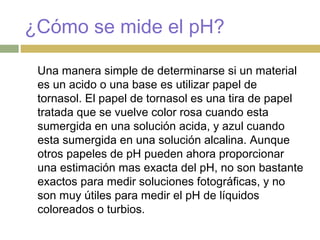 ¿Cómo se mide el pH?
Una manera simple de determinarse si un material
es un acido o una base es utilizar papel de
tornasol. El papel de tornasol es una tira de papel
tratada que se vuelve color rosa cuando esta
sumergida en una solución acida, y azul cuando
esta sumergida en una solución alcalina. Aunque
otros papeles de pH pueden ahora proporcionar
una estimación mas exacta del pH, no son bastante
exactos para medir soluciones fotográficas, y no
son muy útiles para medir el pH de líquidos
coloreados o turbios.
 