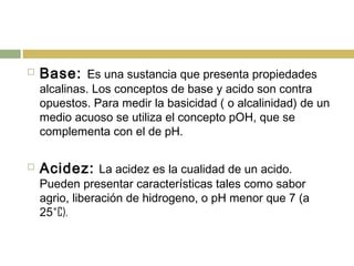  Base: Es una sustancia que presenta propiedades
alcalinas. Los conceptos de base y acido son contra
opuestos. Para medir la basicidad ( o alcalinidad) de un
medio acuoso se utiliza el concepto pOH, que se
complementa con el de pH.
 Acidez: La acidez es la cualidad de un acido.
Pueden presentar características tales como sabor
agrio, liberación de hidrogeno, o pH menor que 7 (a
25˚C).
 