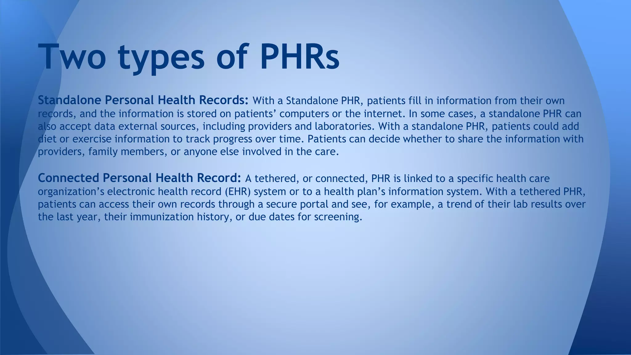 Standalone Personal Health Records: With a Standalone PHR, patients fill in information from their own
records, and the information is stored on patients’ computers or the internet. In some cases, a standalone PHR can
also accept data external sources, including providers and laboratories. With a standalone PHR, patients could add
diet or exercise information to track progress over time. Patients can decide whether to share the information with
providers, family members, or anyone else involved in the care.
Connected Personal Health Record: A tethered, or connected, PHR is linked to a specific health care
organization’s electronic health record (EHR) system or to a health plan’s information system. With a tethered PHR,
patients can access their own records through a secure portal and see, for example, a trend of their lab results over
the last year, their immunization history, or due dates for screening.
Two types of PHRs
 
