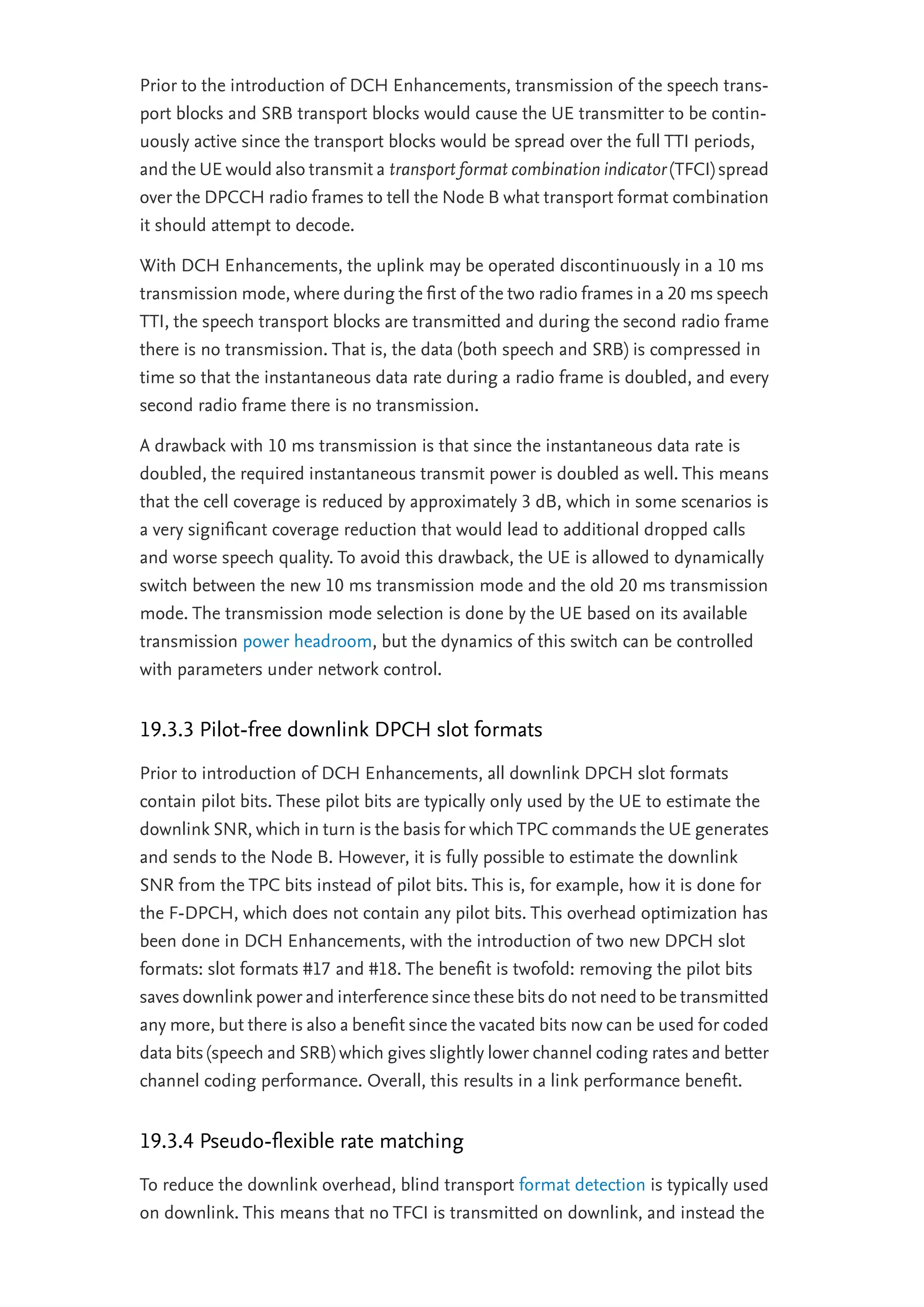 Prior to the introduction of DCH Enhancements, transmission of the speech trans-
port blocks and SRB transport blocks would cause the UE transmitter to be contin-
uously active since the transport blocks would be spread over the full TTI periods,
and the UE would also transmit a transport format combination indicator (TFCI) spread
over the DPCCH radio frames to tell the Node B what transport format combination
it should attempt to decode.
With DCH Enhancements, the uplink may be operated discontinuously in a 10 ms
transmission mode, where during the ﬁrst of the two radio frames in a 20 ms speech
TTI, the speech transport blocks are transmitted and during the second radio frame
there is no transmission. That is, the data (both speech and SRB) is compressed in
time so that the instantaneous data rate during a radio frame is doubled, and every
second radio frame there is no transmission.
A drawback with 10 ms transmission is that since the instantaneous data rate is
doubled, the required instantaneous transmit power is doubled as well. This means
that the cell coverage is reduced by approximately 3 dB, which in some scenarios is
a very signiﬁcant coverage reduction that would lead to additional dropped calls
and worse speech quality. To avoid this drawback, the UE is allowed to dynamically
switch between the new 10 ms transmission mode and the old 20 ms transmission
mode. The transmission mode selection is done by the UE based on its available
transmission power headroom, but the dynamics of this switch can be controlled
with parameters under network control.
19.3.3 Pilot-free downlink DPCH slot formats
Prior to introduction of DCH Enhancements, all downlink DPCH slot formats
contain pilot bits. These pilot bits are typically only used by the UE to estimate the
downlink SNR, which in turn is the basis for which TPC commands the UE generates
and sends to the Node B. However, it is fully possible to estimate the downlink
SNR from the TPC bits instead of pilot bits. This is, for example, how it is done for
the F-DPCH, which does not contain any pilot bits. This overhead optimization has
been done in DCH Enhancements, with the introduction of two new DPCH slot
formats: slot formats #17 and #18. The beneﬁt is twofold: removing the pilot bits
saves downlink power and interference since these bits do not need to be transmitted
any more, but there is also a beneﬁt since the vacated bits now can be used for coded
data bits (speech and SRB) which gives slightly lower channel coding rates and better
channel coding performance. Overall, this results in a link performance beneﬁt.
19.3.4 Pseudo-ﬂexible rate matching
To reduce the downlink overhead, blind transport format detection is typically used
on downlink. This means that no TFCI is transmitted on downlink, and instead the
 