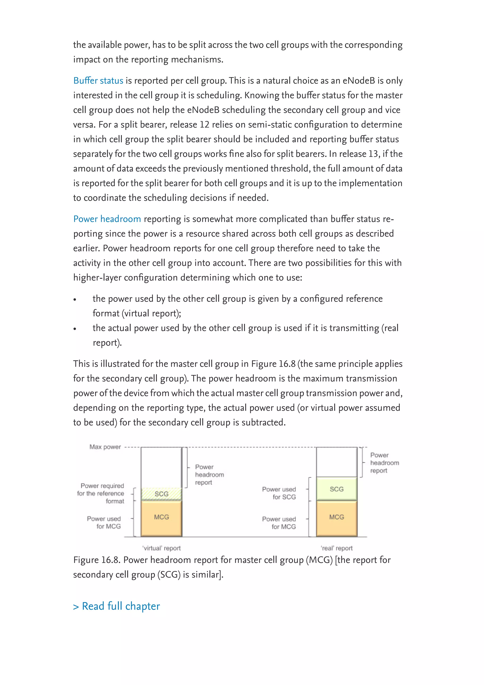 the available power, has to be split across the two cell groups with the corresponding
impact on the reporting mechanisms.
Buﬀer status is reported per cell group. This is a natural choice as an eNodeB is only
interested in the cell group it is scheduling. Knowing the buﬀer status for the master
cell group does not help the eNodeB scheduling the secondary cell group and vice
versa. For a split bearer, release 12 relies on semi-static conﬁguration to determine
in which cell group the split bearer should be included and reporting buﬀer status
separately for the two cell groups works ﬁne also for split bearers. In release 13, if the
amount of data exceeds the previously mentioned threshold, the full amount of data
is reported for the split bearer for both cell groups and it is up to the implementation
to coordinate the scheduling decisions if needed.
Power headroom reporting is somewhat more complicated than buﬀer status re-
porting since the power is a resource shared across both cell groups as described
earlier. Power headroom reports for one cell group therefore need to take the
activity in the other cell group into account. There are two possibilities for this with
higher-layer conﬁguration determining which one to use:
• the power used by the other cell group is given by a conﬁgured reference
format (virtual report);
• the actual power used by the other cell group is used if it is transmitting (real
report).
This is illustrated for the master cell group in Figure 16.8 (the same principle applies
for the secondary cell group). The power headroom is the maximum transmission
power of the device from which the actual master cell group transmission power and,
depending on the reporting type, the actual power used (or virtual power assumed
to be used) for the secondary cell group is subtracted.
Figure 16.8. Power headroom report for master cell group (MCG) [the report for
secondary cell group (SCG) is similar].
> Read full chapter
 