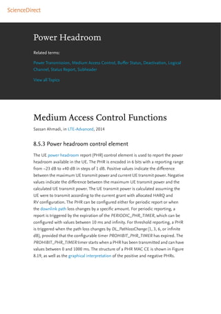 Power Headroom
Related terms:
Power Transmission, Medium Access Control, Buﬀer Status, Deactivation, Logical
Channel, Status Report, Subheader
View all Topics
Medium Access Control Functions
Sassan Ahmadi, in LTE-Advanced, 2014
8.5.3 Power headroom control element
The UE power headroom report (PHR) control element is used to report the power
headroom available in the UE. The PHR is encoded in 6 bits with a reporting range
from −23 dB to +40 dB in steps of 1 dB. Positive values indicate the diﬀerence
between the maximum UE transmit power and current UE transmit power. Negative
values indicate the diﬀerence between the maximum UE transmit power and the
calculated UE transmit power. The UE transmit power is calculated assuming the
UE were to transmit according to the current grant with allocated HARQ and
RV conﬁguration. The PHR can be conﬁgured either for periodic report or when
the downlink path loss changes by a speciﬁc amount. For periodic reporting, a
report is triggered by the expiration of the PERIODIC_PHR_TIMER, which can be
conﬁgured with values between 10 ms and inﬁnity. For threshold reporting, a PHR
is triggered when the path loss changes by DL_PathlossChange (1, 3, 6, or inﬁnite
dB), provided that the conﬁgurable timer PROHIBIT_PHR_TIMER has expired. The
PROHIBIT_PHR_TIMER timer starts when a PHR has been transmitted and can have
values between 0 and 1000 ms. The structure of a PHR MAC CE is shown in Figure
8.19, as well as the graphical interpretation of the positive and negative PHRs.
 