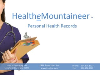HealtheMountaineer                                          ™


                     Personal Health Records




  7762 Martinsburg Pike   KRM Associates Inc.   Phone:   304.876.1127
Shepherdstown, WV 25443    www.krminc.com       Fax:     304.876.2969
 