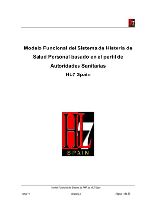 Modelo Funcional del Sistema de Historia de
           Salud Personal basado en el perfil de
                  Autoridades Sanitarias
                               HL7 Spain




                  Modelo Funcional del Sistema de PHR de HL7 Spain

10/02/11                             versión 0.6                     Página 1 de 39
 