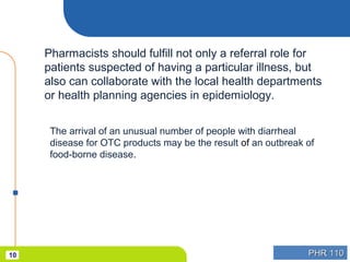 PHR 110PHR 11010
Pharmacists should fulfill not only a referral role for
patients suspected of having a particular illness, but
also can collaborate with the local health departments
or health planning agencies in epidemiology.
The arrival of an unusual number of people with diarrheal
disease for OTC products may be the result of an outbreak of
food-borne disease.
 