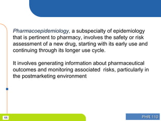 PHR 110PHR 11011
Pharmacoepidemiology, a subspecialty of epidemiology
that is pertinent to pharmacy, involves the safety or risk
assessment of a new drug, starting with its early use and
continuing through its longer use cycle.
It involves generating information about pharmaceutical
outcomes and monitoring associated risks, particularly in
the postmarketing environment
 