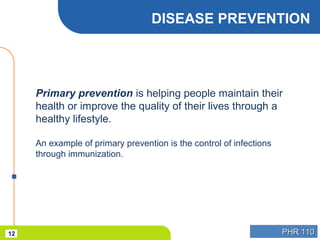 PHR 110PHR 11012
DISEASE PREVENTION
Primary prevention is helping people maintain their
health or improve the quality of their lives through a
healthy lifestyle.
An example of primary prevention is the control of infections
through immunization.
 