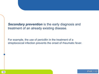 PHR 110PHR 11013
Secondary prevention is the early diagnosis and
treatment of an already existing disease.
For example, the use of penicillin in the treatment of a
streptococcal infection prevents the onset of rheumatic fever.
 