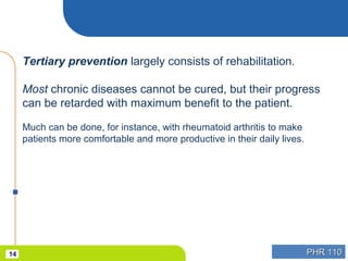 PHR 110PHR 11014
Tertiary prevention largely consists of rehabilitation.
Most chronic diseases cannot be cured, but their progress
can be retarded with maximum benefit to the patient.
Much can be done, for instance, with rheumatoid arthritis to make
patients more comfortable and more productive in their daily lives.
 