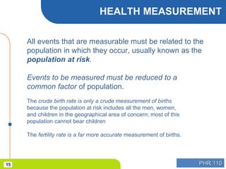 PHR 110PHR 11015
HEALTH MEASUREMENT
All events that are measurable must be related to the
population in which they occur, usually known as the
population at risk.
Events to be measured must be reduced to a
common factor of population.
The crude birth rate is only a crude measurement of births
because the population at risk includes all the men, women,
and children in the geographical area of concern; most of this
population cannot bear children
The fertility rate is a far more accurate measurement of births.
 