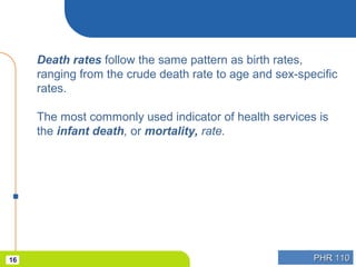 PHR 110PHR 11016
Death rates follow the same pattern as birth rates,
ranging from the crude death rate to age and sex-specific
rates.
The most commonly used indicator of health services is
the infant death, or mortality, rate.
 