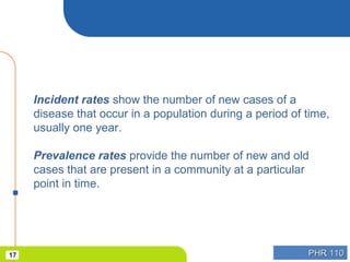 PHR 110PHR 11017
Incident rates show the number of new cases of a
disease that occur in a population during a period of time,
usually one year.
Prevalence rates provide the number of new and old
cases that are present in a community at a particular
point in time.
 