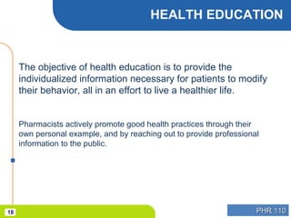 PHR 110PHR 11018
HEALTH EDUCATION
The objective of health education is to provide the
individualized information necessary for patients to modify
their behavior, all in an effort to live a healthier life.
Pharmacists actively promote good health practices through their
own personal example, and by reaching out to provide professional
information to the public.
 