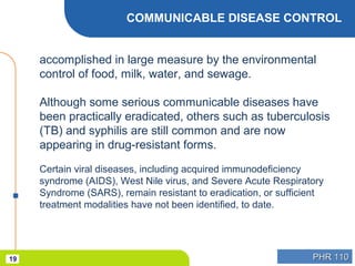 PHR 110PHR 11019
COMMUNICABLE DISEASE CONTROL
accomplished in large measure by the environmental
control of food, milk, water, and sewage.
Although some serious communicable diseases have
been practically eradicated, others such as tuberculosis
(TB) and syphilis are still common and are now
appearing in drug-resistant forms.
Certain viral diseases, including acquired immunodeficiency
syndrome (AIDS), West Nile virus, and Severe Acute Respiratory
Syndrome (SARS), remain resistant to eradication, or sufficient
treatment modalities have not been identified, to date.
 