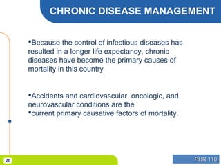 PHR 110PHR 11020
CHRONIC DISEASE MANAGEMENT
Because the control of infectious diseases has
resulted in a longer life expectancy, chronic
diseases have become the primary causes of
mortality in this country
Accidents and cardiovascular, oncologic, and
neurovascular conditions are the
current primary causative factors of mortality.
 