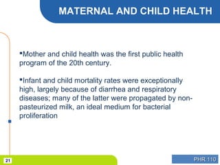 PHR 110PHR 11021
MATERNAL AND CHILD HEALTH
Mother and child health was the first public health
program of the 20th century.
Infant and child mortality rates were exceptionally
high, largely because of diarrhea and respiratory
diseases; many of the latter were propagated by non-
pasteurized milk, an ideal medium for bacterial
proliferation
 