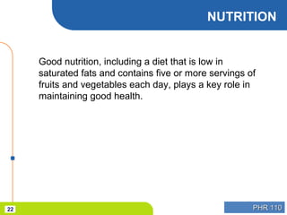 PHR 110PHR 11022
NUTRITION
Good nutrition, including a diet that is low in
saturated fats and contains five or more servings of
fruits and vegetables each day, plays a key role in
maintaining good health.
 