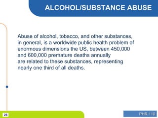 PHR 110PHR 11026
ALCOHOL/SUBSTANCE ABUSE
Abuse of alcohol, tobacco, and other substances,
in general, is a worldwide public health problem of
enormous dimensions the US, between 450,000
and 600,000 premature deaths annually
are related to these substances, representing
nearly one third of all deaths.
 