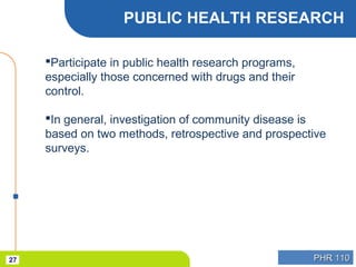 PHR 110PHR 11027
PUBLIC HEALTH RESEARCH
Participate in public health research programs,
especially those concerned with drugs and their
control.
In general, investigation of community disease is
based on two methods, retrospective and prospective
surveys.
 