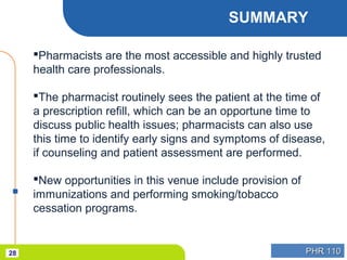 PHR 110PHR 11028
SUMMARY
Pharmacists are the most accessible and highly trusted
health care professionals.
The pharmacist routinely sees the patient at the time of
a prescription refill, which can be an opportune time to
discuss public health issues; pharmacists can also use
this time to identify early signs and symptoms of disease,
if counseling and patient assessment are performed.
New opportunities in this venue include provision of
immunizations and performing smoking/tobacco
cessation programs.
 