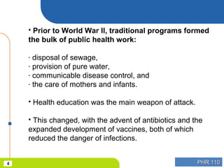 PHR 110PHR 1104
 Prior to World War II, traditional programs formed
the bulk of public health work:
- disposal of sewage,
- provision of pure water,
- communicable disease control, and
- the care of mothers and infants.
 Health education was the main weapon of attack.
 This changed, with the advent of antibiotics and the
expanded development of vaccines, both of which
reduced the danger of infections.
 