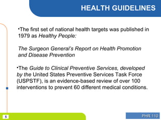 PHR 110PHR 1105
HEALTH GUIDELINES
The first set of national health targets was published in
1979 as Healthy People:
The Surgeon General’s Report on Health Promotion
and Disease Prevention
The Guide to Clinical Preventive Services, developed
by the United States Preventive Services Task Force
(USPSTF), is an evidence-based review of over 100
interventions to prevent 60 different medical conditions.
 