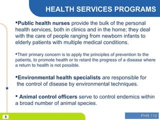 PHR 110PHR 1108
HEALTH SERVICES PROGRAMS
Public health nurses provide the bulk of the personal
health services, both in clinics and in the home; they deal
with the care of people ranging from newborn infants to
elderly patients with multiple medical conditions.
Their primary concern is to apply the principles of prevention to the
patients, to promote health or to retard the progress of a disease where
a return to health is not possible.
Environmental health specialists are responsible for
the control of disease by environmental techniques.
 Animal control officers serve to control endemics within
a broad number of animal species.
 
