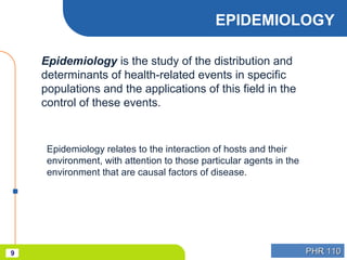PHR 110PHR 1109
EPIDEMIOLOGY
Epidemiology is the study of the distribution and
determinants of health-related events in specific
populations and the applications of this field in the
control of these events.
Epidemiology relates to the interaction of hosts and their
environment, with attention to those particular agents in the
environment that are causal factors of disease.
 
