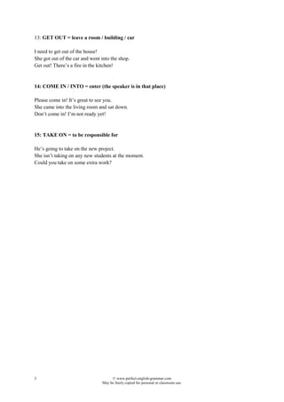 3 © www.perfect-english-grammar.com
May be freely copied for personal or classroom use.
13: GET OUT = leave a room / building / car
I need to get out of the house!
She got out of the car and went into the shop.
Get out! There’s a fire in the kitchen!
14: COME IN / INTO = enter (the speaker is in that place)
Please come in! It’s great to see you.
She came into the living room and sat down.
Don’t come in! I’m not ready yet!
15: TAKE ON = to be responsible for
He’s going to take on the new project.
She isn’t taking on any new students at the moment.
Could you take on some extra work?
 