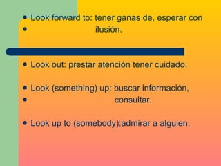 Look forward to: tener ganas de, esperar con  ilusión. Look out: prestar atención tener cuidado. Look (something) up: buscar información,  consultar. Look up to (somebody):admirar a alguien. 