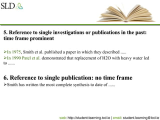 5. Reference to single investigations or publications in the past:5. Reference to single investigations or publications in the past:
time frame prominenttime frame prominent
In 1975, Smith et al. published a paper in which they described .....
In 1990 Patel et al. demonstrated that replacement of H2O with heavy water led
to ......
6. Reference to single publication: no time frame6. Reference to single publication: no time frame
Smith has written the most complete synthesis to date of ......
 