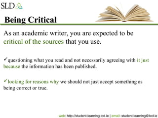 Being CriticalBeing Critical
As an academic writer, you are expected to be
critical of the sources that you use.
questioning what you read and not necessarily agreeing with it just
because the information has been published.
looking for reasons why we should not just accept something as
being correct or true.
 
