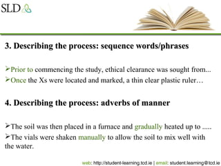 3. Describing the process: sequence words/phrases3. Describing the process: sequence words/phrases
Prior to commencing the study, ethical clearance was sought from...
Once the Xs were located and marked, a thin clear plastic ruler…
4. Describing the process: adverbs of manner4. Describing the process: adverbs of manner
The soil was then placed in a furnace and gradually heated up to .....
The vials were shaken manually to allow the soil to mix well with
the water.
 