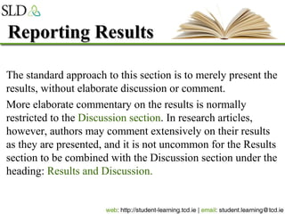 Reporting ResultsReporting Results
The standard approach to this section is to merely present the
results, without elaborate discussion or comment.
More elaborate commentary on the results is normally
restricted to the Discussion section. In research articles,
however, authors may comment extensively on their results
as they are presented, and it is not uncommon for the Results
section to be combined with the Discussion section under the
heading: Results and Discussion.
 