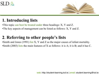 1. Introducing lists
•This topic can best be treated under three headings: X, Y and Z.
•The key aspects of management can be listed as follows: X, Y and Z.
22. Referring to other people’s lists
•Smith and Jones (1991) list X, Y and Z as the major causes of infant mortality.
•Smith (2003) lists the main features of X as follows: it is A; it is B; and it has C.
 