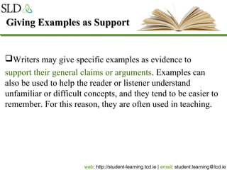Giving Examples as SupportGiving Examples as Support
Writers may give specific examples as evidence to
support their general claims or arguments. Examples can
also be used to help the reader or listener understand
unfamiliar or difficult concepts, and they tend to be easier to
remember. For this reason, they are often used in teaching.
 