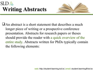 Writing AbstractsWriting Abstracts
An abstract is a short statement that describes a much
longer piece of writing or a prospective conference
presentation. Abstracts for research papers or theses
should provide the reader with a quick overview of the
entire study. Abstracts written for PhDs typically contain
the following elements:
 