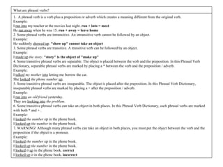 1.  A phrasal verb is a verb plus a preposition or adverb which creates a meaning different from the original verb. Example: I  ran into  my teacher at the movies last night.  run + into = meet He  ran away  when he was 15.  run + away = leave home 2. Some phrasal verbs are intransitive. An intransitive verb cannot be followed by an object. Example: He suddenly  showed up .  "show up" cannot take an object 3. Some phrasal verbs are transitive. A transitive verb can be followed by an object. Example: I  made up   the story .  "story" is the object of "make up" 4. Some transitive phrasal verbs are separable. The object is placed between the verb and the preposition. In this Phrasal Verb Dictionary, separable phrasal verbs are marked by placing a * between the verb and the preposition / adverb. Example: I  talked   my mother   into  letting me borrow the car. She  looked   the phone number   up . 5. Some transitive phrasal verbs are inseparable. The object is placed after the preposition. In this Phrasal Verb Dictionary, inseparable phrasal verbs are marked by placing a + after the preposition / adverb. Example: I  ran into   an old friend  yesterday. They are  looking into   the problem . 6. Some transitive phrasal verbs can take an object in both places. In this Phrasal Verb Dictionary, such phrasal verbs are marked with both * and + . Example: I  looked   the number  up in the phone book. I  looked up   the number  in the phone book. 7. WARNING! Although many phrasal verbs can take an object in both places, you must put the object between the verb and the preposition if the object is a pronoun. Example: I  looked   the number  up in the phone book. I  looked up   the number  in the phone book. I  looked   it   up  in the phone book.  correct I  looked up   it  in the phone book.  incorrect What are phrasal verbs?  