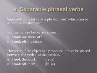 Separable phrasal verb is phrasal verb which can be
separated by its object.
Both sentences below are correct:
 I took my shoes off
 I took off my shoes
However, if the object is a pronoun, it must be placed
between the verb and the particle.
 I took them off. (True)
 I took off them. (False)
 