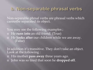 Non-separable phrsal verbs are phrasal verbs which
cannotbe separated its object.
You may see the following examples ;
 He runs into an old friend. (True)
 He looks after our children while we are away.
(False)
In addition it’s transitive. They don’t take an object.
Look at the following :
 His mother pass away three years ago.
 John was so tired that soon he dropped off.
 
