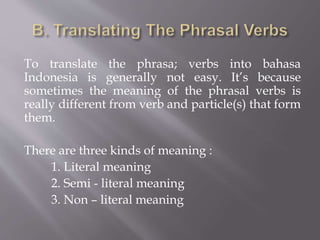To translate the phrasa; verbs into bahasa
Indonesia is generally not easy. It’s because
sometimes the meaning of the phrasal verbs is
really different from verb and particle(s) that form
them.
There are three kinds of meaning :
1. Literal meaning
2. Semi - literal meaning
3. Non – literal meaning
 