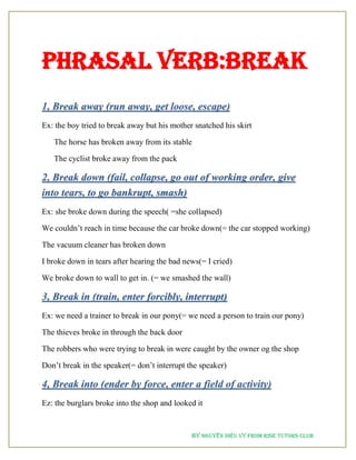 By NGUYỄN DIỆU VY from RISE Tutors Club
PHRASAL VERB:BREAK
1, Break away (run away, get loose, escape)
Ex: the boy tried to break away but his mother snatched his skirt
The horse has broken away from its stable
The cyclist broke away from the pack
2, Break down (fail, collapse, go out of working order, give
into tears, to go bankrupt, smash)
Ex: she broke down during the speech( =she collapsed)
We couldn’t reach in time because the car broke down(= the car stopped working)
The vacuum cleaner has broken down
I broke down in tears after hearing the bad news(= I cried)
We broke down to wall to get in. (= we smashed the wall)
3, Break in (train, enter forcibly, interrupt)
Ex: we need a trainer to break in our pony(= we need a person to train our pony)
The thieves broke in through the back door
The robbers who were trying to break in were caught by the owner og the shop
Don’t break in the speaker(= don’t interrupt the speaker)
4, Break into (ender by force, enter a field of activity)
Ez: the burglars broke into the shop and looked it
 